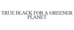 TRUE BLACK FOR A GREENER PLANET trademark