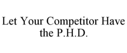 LET YOUR COMPETITOR HAVE THE P.H.D. trademark