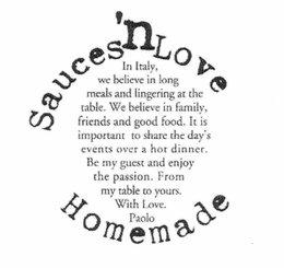 SAUCES 'N LOVE HOMEMADE IN ITALY, WE BELIEVE IN LONG MEALS AND LINGERING AT THE TABLE. WE BELIEVE IN FAMILY, FRIENDS AND GOOD FOOD. IT IS IMPORTANT TO SHARE THE DAY'S EVENTS OVER A HOT DINNER. BE MY GUEST AND ENJOY THE PASSION. FROM MY TABLE TO YOURS. WITH LOVE. PAOLO. trademark