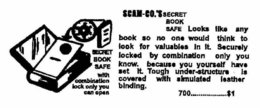 SCAM-CO.'S SECRET BOOK SAFE LOOKS LIKE ANY BOOK SO NO ONE WOULD THINK TO LOOK FOR VALUABLES IN IT. SECURELY LOCKED BY COMBINATION ONLY YOU KNOW- BECAUSE YOU YOURSELF HAVE SET IT. TOUGH UNDER-STRUCTURE IS COVERED WITH SIMULATED LEATHER BINDING 700 $1 SECRET BOOK SAFE WITH COMBINATION LOCK ONLY YOU CAN OPEN trademark