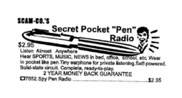 SCAM-CO.'S SECRET POCKET "PEN" RADIO $2.95 LISTEN ALMOST ANYWHERE HEAR SPORTS, MUSIC, NEWS IN BED, OFFICE, SCHOOL, ETC. WEAR IN POCKET LIKE PEN. TINY EARPHONE FOR PRIVATE LISTENING.SELF-POWERED. SOLID-STATE CIRCUIT. COMPLETE, READY-TO-PLAY. 2 YEAR MONEY BACK GUARANTEE 7052. SPY PEN RADIO ........................$2.95 trademark