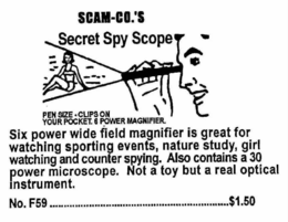 SCAM-CO.'S SECRET SPY SCOPE PEN SIZE. CLIPS ON YOUR POCKET. 6 POWER MAGNIFIER. SIX POWER WIDE FIELD MAGNIFIER IS GREAT FOR WATCHING SPORTING EVENTS, NATURE STUDY, GIRL WATCHING AND COUNTER SPYING. ALSO CONTAINS A 30 POWER MICROSCOPE. NOT A TOY BUT A REAL OPTICAL INSTRUMENT. NO.F59 $1.50 trademark