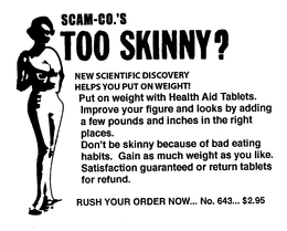 SCAM-CO.'S TOO SKINNY? NEW SCIENTIFIC DISCOVERY HELPS YOU PUT ON WEIGHT! PUT ON WEIGHT WITH HEALTH AID TABLETS. IMPROVE YOUR FIGURE AND LOOKS BY ADDING A FEW POUNDS AND INCES IN THE RIGHT PLACES. DON'T BE SKINNY BECAUSE OF BAD EATING HABITS. GAIN AS MUCH WEIGHT AS YOU LIKE. SATISFACTION GUARANTEED OR RETURN TABLETS FOR REFUND. RUSH YOUR ORDER NOW... NO. 643... $2.95 trademark