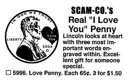 SCAM-CO.'S REAL "I LOVE YOU" PENNY LINCOLN LOOKS AT HEART WITH THREE MOST IM-PORTANT WORDS EN-GRAVED WITHIN. EXCEL-LENT GIFT FOR SOMEONE SPECIAL. 5996. LOVE PENNY. EACH 65 . 3 FOR $1.50 IN GOD WE TRUST LIBERTY I LOVE YOU 2004 D trademark