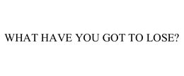 WHAT HAVE YOU GOT TO LOSE? trademark