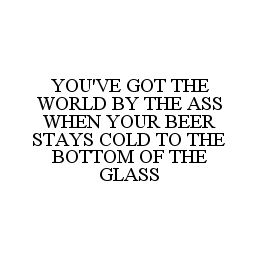 YOU'VE GOT THE WORLD BY THE ASS WHEN YOUR BEER STAYS COLD TO THE BOTTOM OF THE GLASS trademark