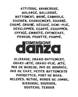 DIMENSIONE DANZA ATTITUDE, ARABESQUE, BALANCÉ, BALLONNÉ, BATTEMENT, BRISÉ, CABRIOLE, CHAÎNÉS, CHANCEMENT, CHASSÉ, COUPÉ, CROISÉ, DÉGAGÉ, DEMI-PLIÉ, DÉVELOPPÉS, ECARTÉ, ECHAPPÉS, EFFACÉ, EMBOÎTÉ, ENTRECHAT, FONDUS, FOUETTÉ, FRAPPÉ, GLISSADE, GRAND- BATTEMENT, GRAND-JETÉ, GRAND-PLIÉ, JETÉ, PAS DE BASQUE, PAS DE BOURRÉE, PAS DE CHAT, PETITS BATTEMENTS, PIROUETTES, PORT DE BRAS, RELEVÉS, RETIRÉ, RONDS DE JAMBE, SISSONNE, SOUSSUS, SOUTENU, TENDUS trademark