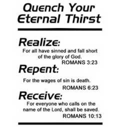 QUENCH YOUR ETERNAL THIRST, REALIZE: FOR ALL HAVE SINNED AND FALL SHORT OF THE GLORY OF GOD. ROMANS 3:23, REPENT: FOR THE WAGES OF SIN IS DEATH. ROMANS 6:23, RECEIVE: FOR EVERYONE WHO CALLS ON THE NAME OF THE LORD, SHALL BE SAVED. ROMANS 10:13 trademark
