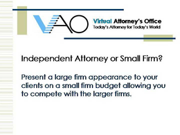 VAO VIRTUAL ATTORNEY'S OFFICE TODAY'S ATTORNEY FOR TODAY'S WORLD INDEPENDENT ATTORNEY OR SMALL FIRM?  PRESENT A LARGE FIRM APPEARANCE TO YOUR CLIENTS ON A SMALL FIRM BUDGET ALLOWING YOU TO COMPETE WITH THE LARGER FIRMS. trademark