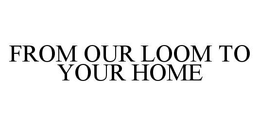 FROM OUR LOOM TO YOUR HOME trademark