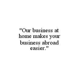 "OUR BUSINESS AT HOME MAKES YOUR BUSINESS ABROAD EASIER." trademark