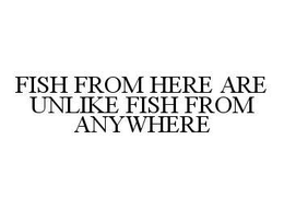 FISH FROM HERE ARE UNLIKE FISH FROM ANYWHERE trademark