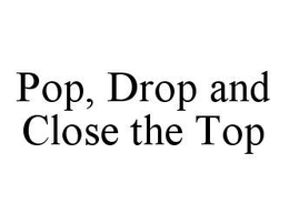 POP, DROP AND CLOSE THE TOP trademark
