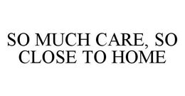 SO MUCH CARE, SO CLOSE TO HOME trademark