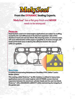 MOLYSEAL FROM THE DYNAMIC SEALING EXPERTS.  MOLYSEAL HAS A FLAT GREY FINISH AND NEVER NEEDS TO BE RETORQUED.  PROBLEM: HEAD GASKETS USED IN BI-METAL ENGINE APPLICATIONS ARE SUBJECT TO SCUFFING CAUSED BY THE VAST DIFFERENCES IN THE THERMAL EXPANSION RATES OF THE ALUMINUM HEAD AND CAST IRON BLOCK.  THIS SHEARING ACTION, IN EXTREME CASES, WILL CAUSE DELAMINATION OF THE PAPER OF GRAPHITE OR, IF SEVERE ENOUGH, WILL BREAK PERFORATED CORES OR DESTROY THE ADHESIVE BOND IN THE CASE OF SOLID CORE GASKETS.  SOLUTION: A COATING INCORPORATING MOLYBDENUM DISULFIDE, PTFE (TEFLON) AND A BINDER SYSTEM.  THIS COATING, CALLED MOLYSEAL BY ROL GASKETS, IS UTILIZED IN HEAVY DUTY APPLICATIONS AND ON BI-METAL ENGINES WITH EXTREME UNEVEN THERMAL EXPANSION BETWEEN THE ALUMINUM CYLINDER HEADS AND THE CAST IRON BLOCK.  MOLYSEAL OFFERS MAXIMUM LUBRICITY WHILE MAINTAINING THE INTEGRITY OF THE GASKET SEAL. trademark