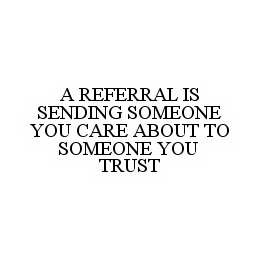 A REFERRAL IS SENDING SOMEONE YOU CARE ABOUT TO SOMEONE YOU TRUST trademark