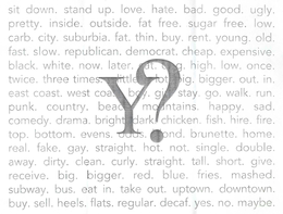 Y? SIT DOWN. STAND UP. LOVE. HATE. BAD. GOOD. UGLY. PRETTY. INSIDE. OUTSIDE. FAT FREE. SUGAR FREE. LOW. CARB. CITY. SUBURBIA. FAT. THIN. BUY. RENT. YOUNG. OLD. FAST. SLOW. REPUBLICAN. DEMOCRAT. CHEAP. EXPENSIVE. BLACK. WHITE. NOT. LATER. CAT. DOG. HIGH. LOW. ONCE. TWICE. THREE TIMES. LITTLE. LOT BIG. BIGGER. OUT. IN. EAST COAST. WEST COAST. BOY. GIRL. STAY. GO. WALK. RUN. PUNK. COUNTRY. BEACH. MOUNTAINS. HAPPY. SAD. COMEDY. DRAMA. BRIGHT. DARK. CHICKEN. FISH. HIRE. FIRE. TOP. BOTTOM. EVENS. ODDS. BLOND. BRUNETTE. HOME. REAL. FAKE. GAY. STRAIGHT. HOT. NOT. SINGLE. DOUBLE. AWAY. DIRTY. CLEAN. CURLY. STRAIGHT. TALL. SHORT. GIVE. RECEIVE. BIG. BIGGER. RED. BLUE. FRIES. MASHED. SUBWAY. BUS. EAT IN. TAKE OUT. UPTOWN. DOWNTOWN. BUY. SELL. HEELS. FLATS. REGULAR. DECAF. YES. NO. MAYBE. trademark