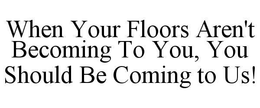 WHEN YOUR FLOORS AREN'T BECOMING TO YOU, YOU SHOULD BE COMING TO US! trademark