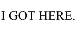 I GOT HERE. trademark