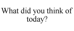 WHAT DID YOU THINK OF TODAY? trademark