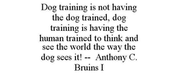 DOG TRAINING IS NOT HAVING THE DOG TRAINED, DOG TRAINING IS HAVING THE HUMAN TRAINED TO THINK AND SEE THE WORLD THE WAY THE DOG SEES IT! -- ANTHONY C. BRUINS I trademark