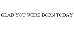 GLAD YOU WERE BORN TODAY trademark
