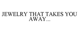 JEWELRY THAT TAKES YOU AWAY... trademark