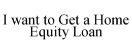 I WANT TO GET A HOME EQUITY LOAN trademark