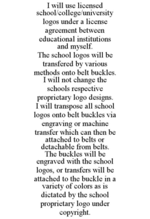 I WILL USE LICENSED SCHOOL/COLLEGE/UNIVERSITY LOGOS UNDER A LICENSE AGREEMENT BETWEEN EDUCATIONAL INSTITUTIONS AND MYSELF. THE SCHOOL LOGOS WILL BE TRANSFERED BY VARIOUS METHODS ONTO BELT BUCKLES. I WILL NOT CHANGE THE SCHOOLS RESPECTIVE PROPRIETARY LOGO DESIGNS. I WILL TRANSPOSE ALL SCHOOL LOGOS ONTO BELT BUCKLES VIA ENGRAVING OR MACHINE TRANSFER WHICH CAN THEN BE ATTACHED TO BELTS OR DETACHABLE FROM BELTS. THE BUCKLES WILL BE ENGRAVED WITH THE SCHOOL LOGOS, OR TRANSFERS WILL BE ATTACHED TO THE BUCKLE IN A VARIETY OF COLORS AS IS DICTATED BY THE SCHOOL PROPRIETARY LOGO UNDER COPYRIGHT. trademark