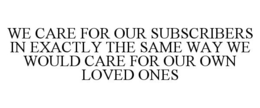 WE CARE FOR OUR SUBSCRIBERS IN EXACTLY THE SAME WAY WE WOULD CARE FOR OUR OWN LOVED ONES trademark
