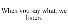 WHEN YOU SAY WHAT, WE LISTEN. trademark