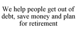 WE HELP PEOPLE GET OUT OF DEBT, SAVE MONEY AND PLAN FOR RETIREMENT trademark