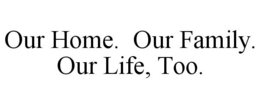 OUR HOME. OUR FAMILY. OUR LIFE, TOO. trademark