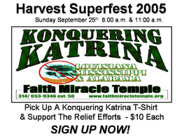 HARVEST SUPERFEST 2005 SUNDAY SEPTEMBER 25TH 8:00 A.M. & 11:00 A.M. KONQUERING KATRINA LOUSIANA MISSISSIPPI & ALABAMA FAITH MIRACLE TEMPLE 314/ 653-9346 EXT: 50 WWW.FAITHMIRACLETEMPLE.ORG PICK UP A KONQUERING KATRINA T-SHIRT & SUPPORT THE RELIEF EFFORTS - $10 EACH SIGN UP NOW! trademark