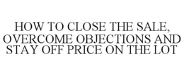 HOW TO CLOSE THE SALE, OVERCOME OBJECTIONS AND STAY OFF PRICE ON THE LOT trademark