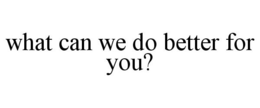 WHAT CAN WE DO BETTER FOR YOU? trademark