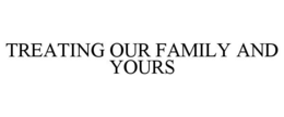 TREATING OUR FAMILY AND YOURS trademark