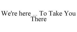 WE'RE HERE ... TO TAKE YOU THERE trademark