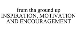 FRUM THA GROUND UP INSPIRATION, MOTIVATION AND ENCOURAGEMENT trademark