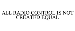 ALL RADIO CONTROL IS NOT CREATED EQUAL trademark
