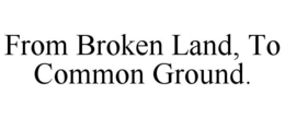 FROM BROKEN LAND, TO COMMON GROUND. trademark