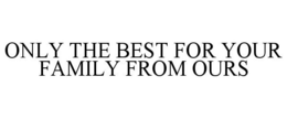 ONLY THE BEST FOR YOUR FAMILY FROM OURS trademark