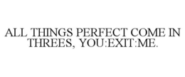 ALL THINGS PERFECT COME IN THREES, YOU:EXIT:ME. trademark