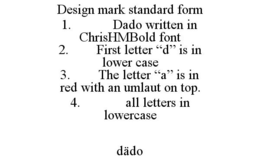 DESIGN MARK STANDARD FORM 1. DADO WRITTEN IN CHRISHMBOLD FONT 2. FIRST LETTER "D" IS IN LOWER CASE 3. THE LETTER "A" IS IN RED WITH AN UMLAUT ON TOP. 4. ALL LETTERS IN LOWERCASE DADO trademark