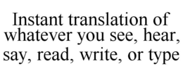 INSTANT TRANSLATION OF WHATEVER YOU SEE, HEAR, SAY, READ, WRITE, OR TYPE trademark