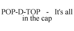 POP-D-TOP - IT'S ALL IN THE CAP trademark