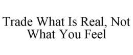 TRADE WHAT IS REAL, NOT WHAT YOU FEEL trademark