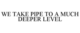 WE TAKE PIPE TO A MUCH DEEPER LEVEL trademark