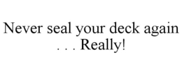 NEVER SEAL YOUR DECK AGAIN . . . REALLY! trademark