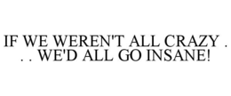 IF WE WEREN'T ALL CRAZY . . . WE'D ALL GO INSANE! trademark